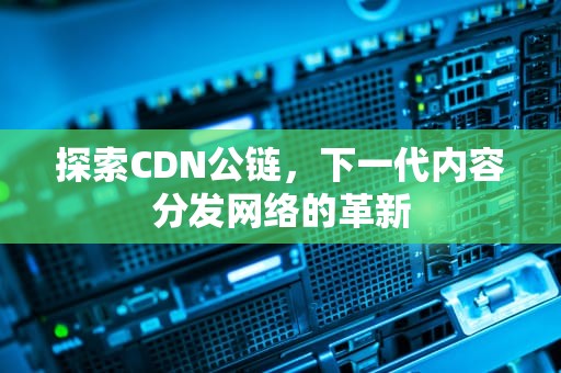 探索CDN公链，下一代内容分发网络的革新