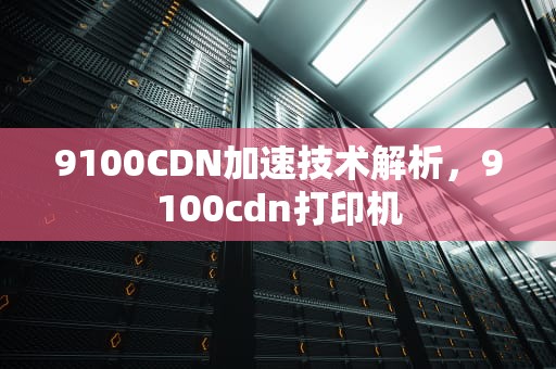 9100CDN加速技术解析，9100cdn打印机
