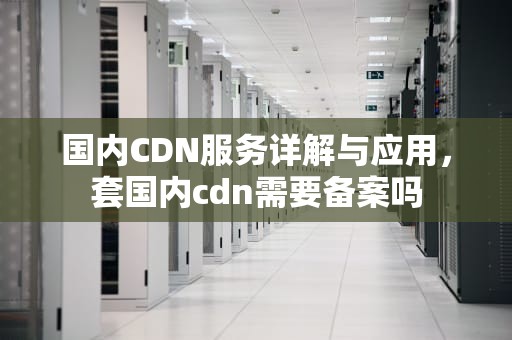 国内CDN服务详解与应用，套国内cdn需要备案吗