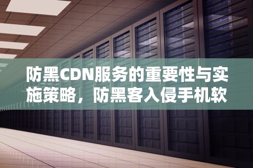 防黑CDN服务的重要性与实施策略，防黑客入侵手机软件