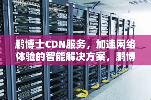 鹏博士CDN服务，加速网络体验的智能解决方案，鹏博士股吧
