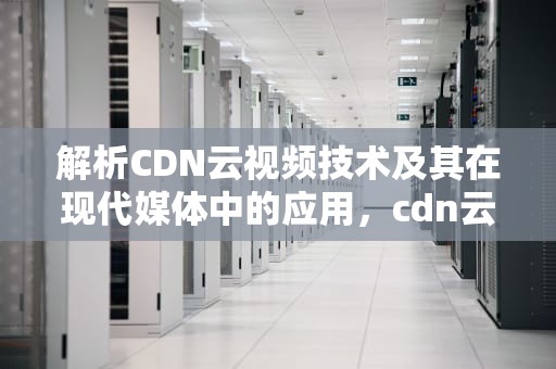解析CDN云视频技术及其在现代媒体中的应用，cdn云视频技术支持