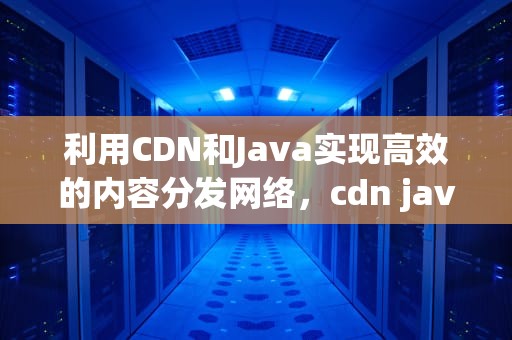 利用CDN和Java实现高效的内容分发网络，cdn java写