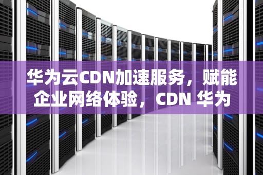 华为云CDN加速服务，赋能企业网络体验，CDN 华为