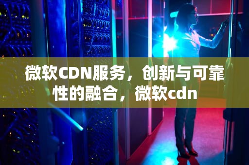 微软CDN服务，创新与可靠性的融合，微软cdn