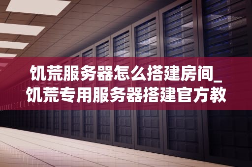 饥荒服务器怎么搭建房间_饥荒专用服务器搭建官方教程_搭建饥荒服务器房间的详细指南