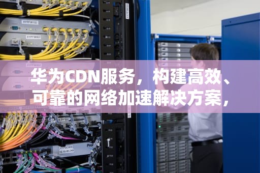 华为CDN服务，构建高效、可靠的网络加速解决方案，华为cdn鉴权失败怎么办