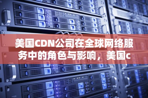 美国CDN公司在全球网络服务中的角色与影响，美国cdn公司排名