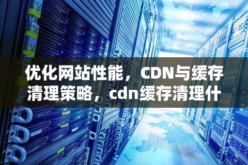 优化网站性能，CDN与缓存清理策略，cdn缓存清理什么意思