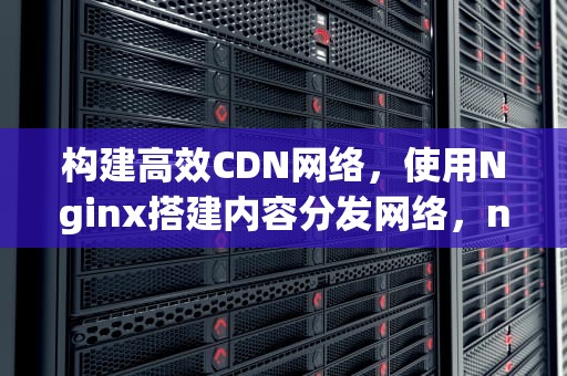 构建高效CDN网络，使用Nginx搭建内容分发网络，nginx搭建cdn服务器