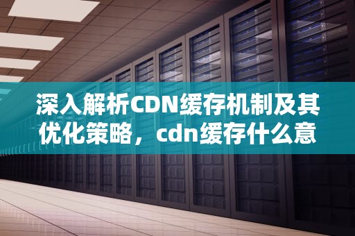 深入解析CDN缓存机制及其优化策略，cdn缓存什么意思