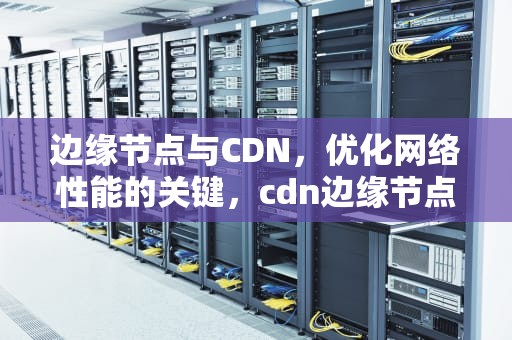 边缘节点与CDN，优化网络性能的关键，cdn边缘节点是什么意思