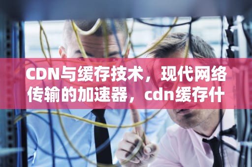 CDN与缓存技术，现代网络传输的加速器，cdn缓存什么意思