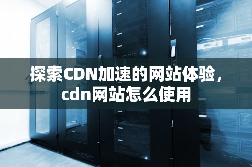 探索CDN加速的网站体验，cdn网站怎么使用