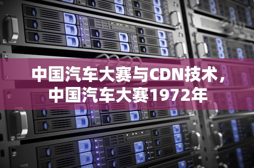中国汽车大赛与CDN技术，中国汽车大赛1972年