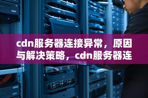 cdn服务器连接异常，原因与解决策略，cdn服务器连接异常怎么办