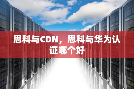 思科与CDN，思科与华为认证哪个好