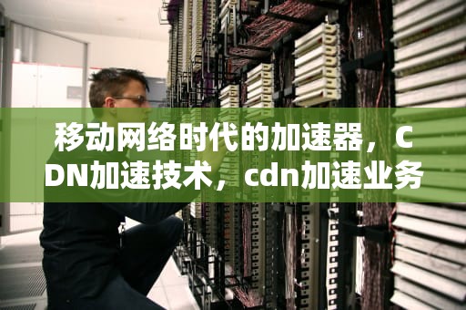 移动网络时代的加速器，CDN加速技术，cdn加速业务