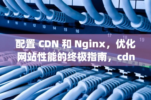 配置 CDN 和 Nginx，优化网站性能的终极指南，cdn配置暂未生效什么意思