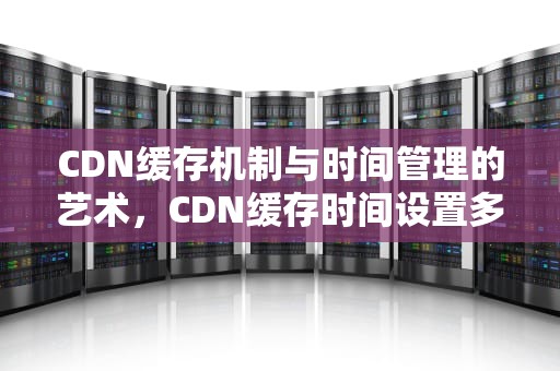 CDN缓存机制与时间管理的艺术，CDN缓存时间设置多少合适