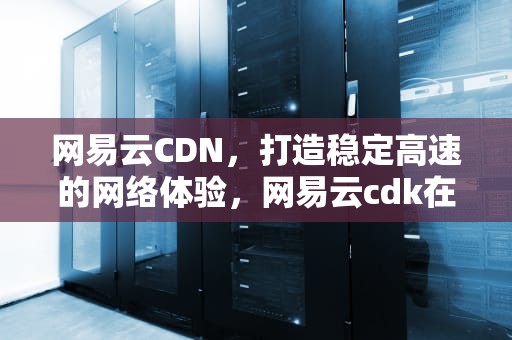网易云CDN，打造稳定高速的网络体验，网易云cdk在哪兑换