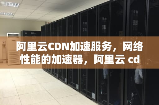 阿里云CDN加速服务，网络性能的加速器，阿里云 cdn加速回源
