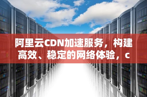 阿里云CDN加速服务，构建高效、稳定的网络体验，cdn加速 阿里云 腾讯云