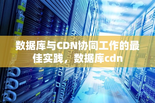 数据库与CDN协同工作的最佳实践，数据库cdn