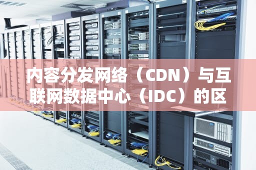 内容分发网络（CDN）与互联网数据中心（IDC）的区别，cdn与idc的区别