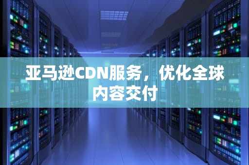 亚马逊CDN服务，优化全球内容交付