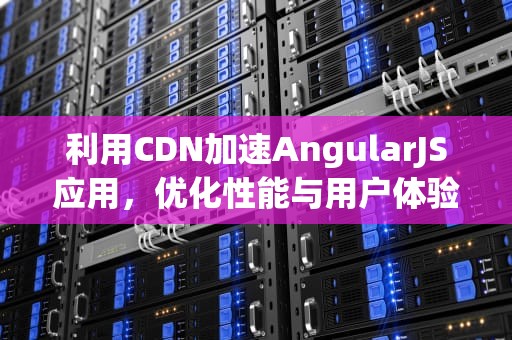 利用CDN加速AngularJS应用，优化性能与用户体验