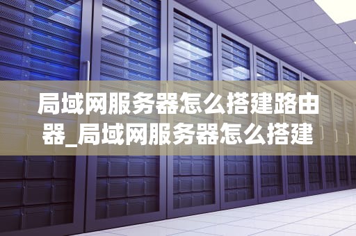 局域网服务器怎么搭建路由器_局域网服务器怎么搭建路由器的_局域网服务器搭建路由器的步骤与技巧