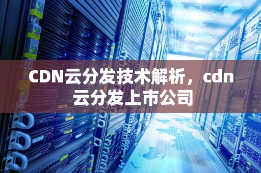 CDN云分发技术解析，cdn 云分发上市公司