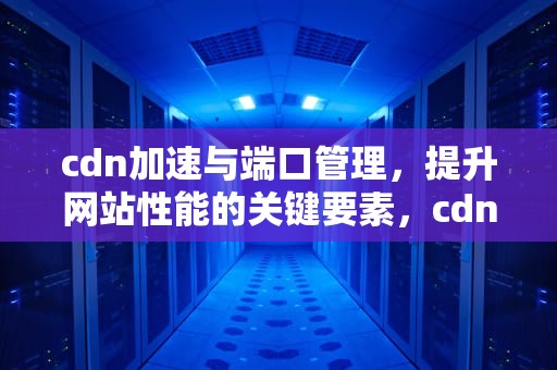 cdn加速与端口管理，提升网站性能的关键要素，cdn加速端口