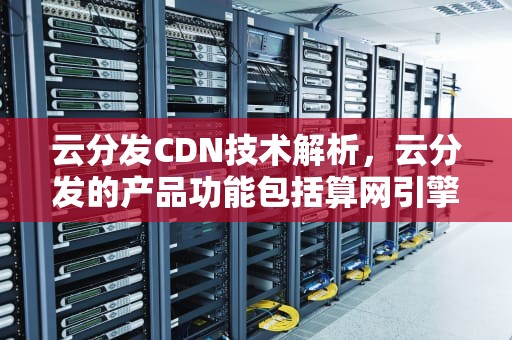 云分发CDN技术解析，云分发的产品功能包括算网引擎能力