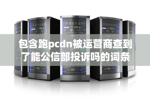 包含跑pcdn被运营商查到了能公信部投诉吗的词条