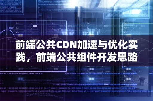 前端公共CDN加速与优化实践，前端公共组件开发思路