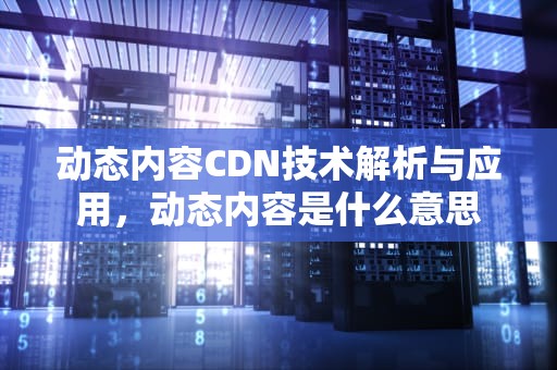动态内容CDN技术解析与应用，动态内容是什么意思