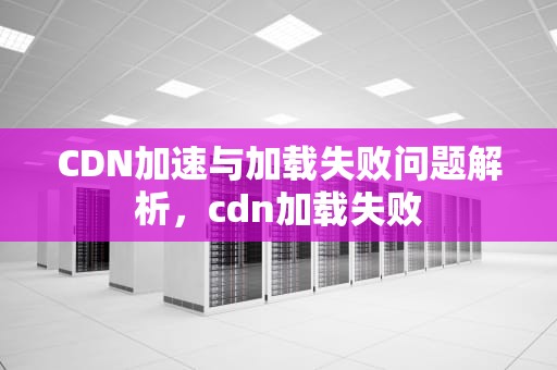 CDN加速与加载失败问题解析，cdn加载失败
