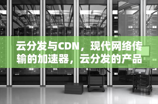 云分发与CDN，现代网络传输的加速器，云分发的产品功能包括算网引擎能力