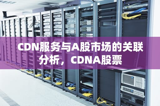 CDN服务与A股市场的关联分析，CDNA股票