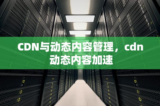 CDN与动态内容管理，cdn 动态内容加速