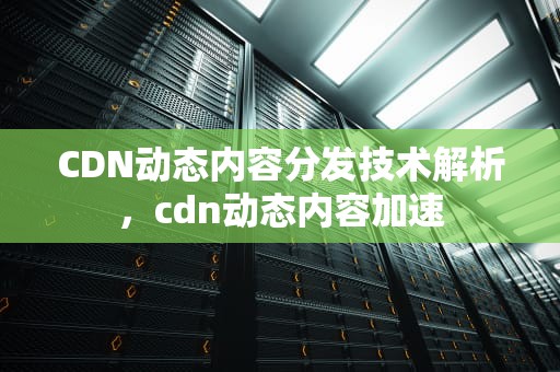 CDN动态内容分发技术解析，cdn动态内容加速