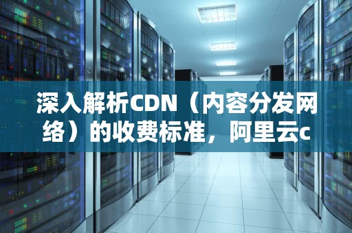 深入解析CDN（内容分发网络）的收费标准，阿里云cdn收费标准