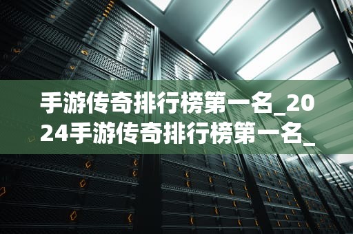 手游传奇排行榜第一名_2024手游传奇排行榜第一名_手游传奇排行榜第一名的荣耀与挑战