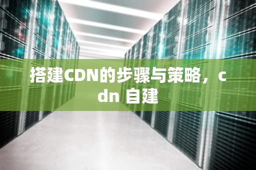搭建CDN的步骤与策略，cdn 自建