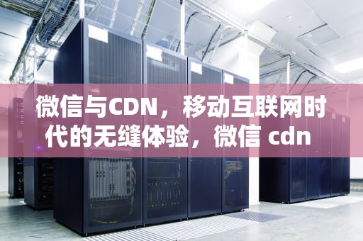 微信与CDN，移动互联网时代的无缝体验，微信 cdn 下载图片