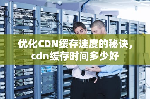 优化CDN缓存速度的秘诀，cdn缓存时间多少好