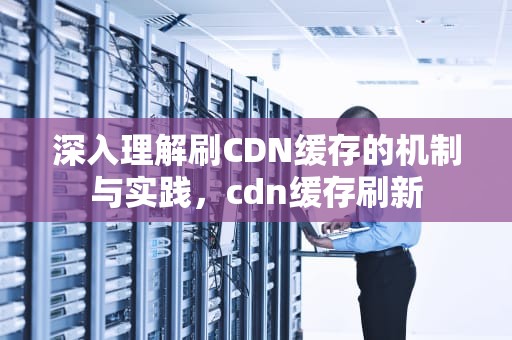 深入理解刷CDN缓存的机制与实践，cdn缓存刷新