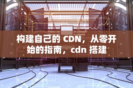 构建自己的 CDN，从零开始的指南，cdn 搭建